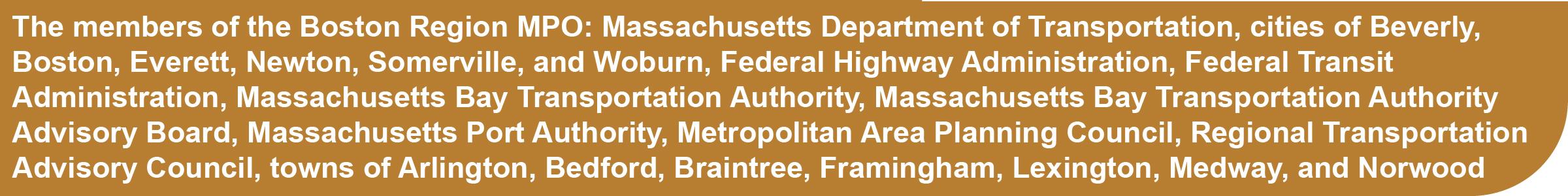 The members of the Boston Region MPO are: Massachusetts Department of Transportation, Cities of Beverly, Boston, Everett, Newton, Somerville, and Woburn, Federal Highway Administration, Federal Transit Administration, Massachusetts Bay Transportation Authority, Massachusetts Bay Transportation Authority Advisory Board, Massachusetts Port Authority, Metropolitan Area Planning Council, Regional Transportation Advisory Council, Towns of Arlington, Bedford, Braintree, Framingham, Lexington, Medway, and Norwood
